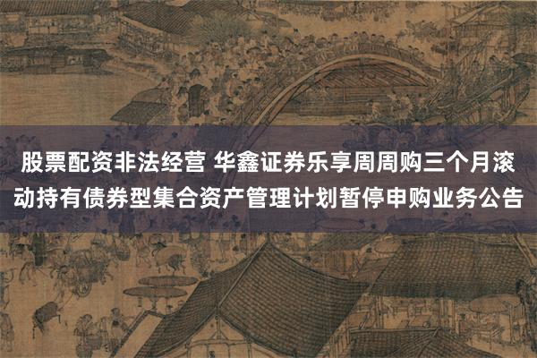 股票配资非法经营 华鑫证券乐享周周购三个月滚动持有债券型集合资产管理计划暂停申购业务公告