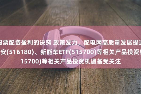 股票配资盈利的诀窍 政策发力，配电网高质量发展提速，光伏ETF平安(516180)、新能车ETF(515700)等相关产品投资机遇备受关注