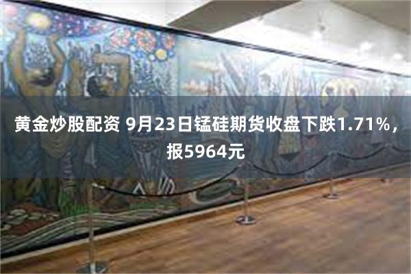 黄金炒股配资 9月23日锰硅期货收盘下跌1.71%，报5964元