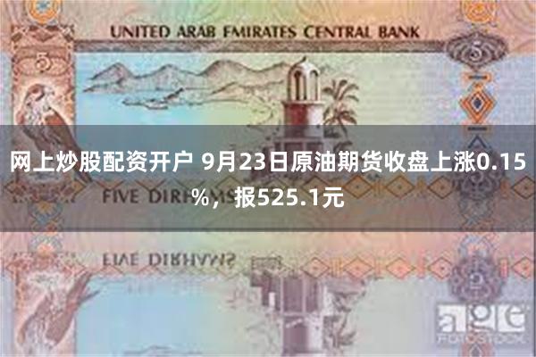 网上炒股配资开户 9月23日原油期货收盘上涨0.15%，报525.1元