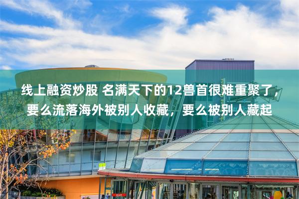 线上融资炒股 名满天下的12兽首很难重聚了，要么流落海外被别人收藏，要么被别人藏起
