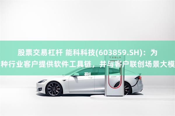 股票交易杠杆 能科科技(603859.SH)：为特种行业客户提供软件工具链，并与客户联创场景大模型