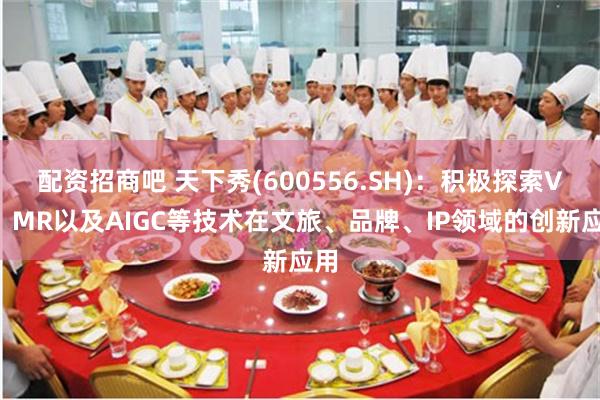 配资招商吧 天下秀(600556.SH)：积极探索VR、MR以及AIGC等技术在文旅、品牌、IP领域的创新应用