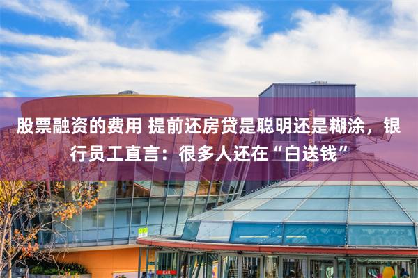 股票融资的费用 提前还房贷是聪明还是糊涂，银行员工直言：很多人还在“白送钱”