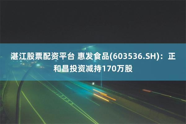 湛江股票配资平台 惠发食品(603536.SH)：正和昌投资减持170万股