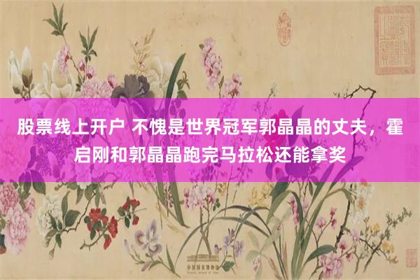 股票线上开户 不愧是世界冠军郭晶晶的丈夫，霍启刚和郭晶晶跑完马拉松还能拿奖