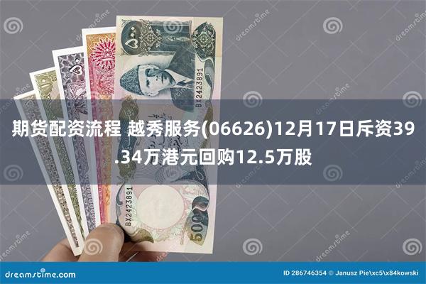期货配资流程 越秀服务(06626)12月17日斥资39.34万港元回购12.5万股