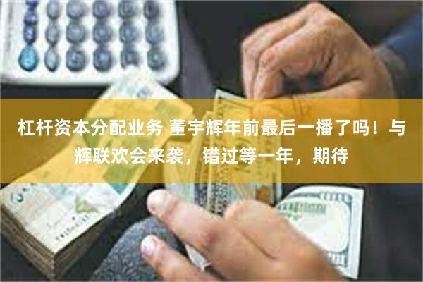 杠杆资本分配业务 董宇辉年前最后一播了吗！与辉联欢会来袭，错过等一年，期待