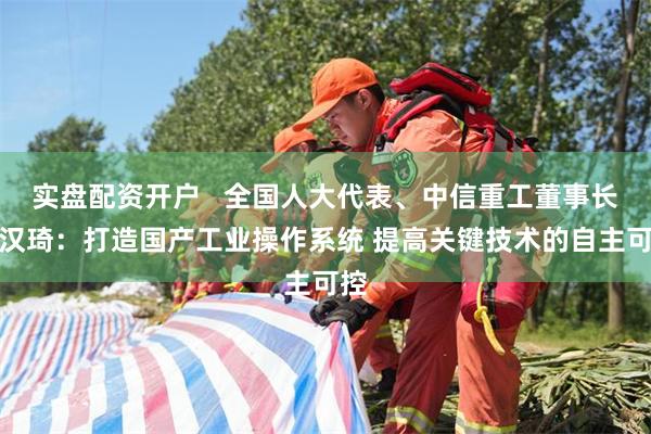 实盘配资开户   全国人大代表、中信重工董事长武汉琦：打造国产工业操作系统 提高关键技术的自主可控
