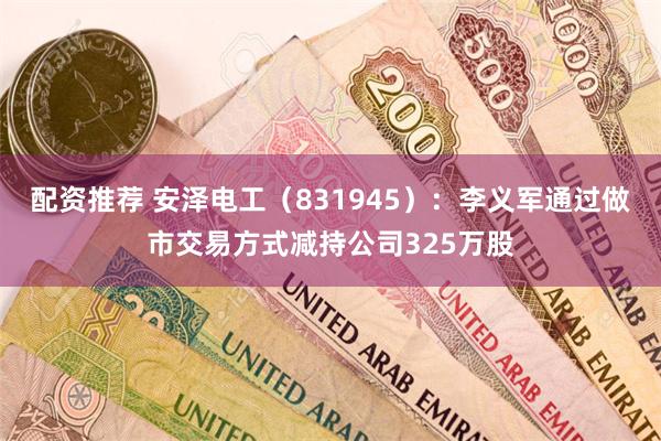 配资推荐 安泽电工（831945）：李义军通过做市交易方式减持公司325万股