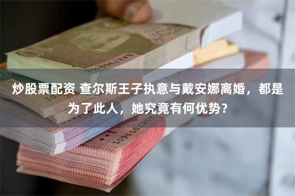 炒股票配资 查尔斯王子执意与戴安娜离婚，都是为了此人，她究竟有何优势？