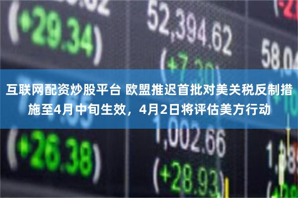互联网配资炒股平台 欧盟推迟首批对美关税反制措施至4月中旬生效，4月2日将评估美方行动