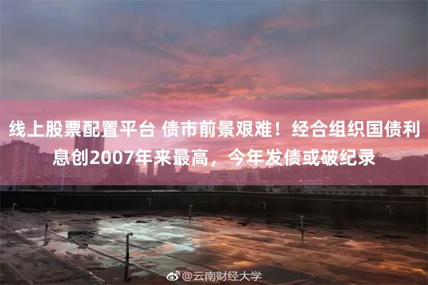 线上股票配置平台 债市前景艰难！经合组织国债利息创2007年来最高，今年发债或破纪录