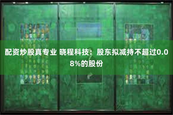 配资炒股真专业 晓程科技：股东拟减持不超过0.08%的股份