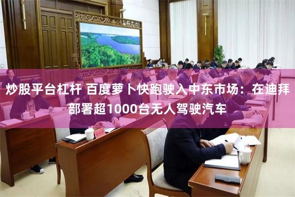 炒股平台杠杆 百度萝卜快跑驶入中东市场：在迪拜部署超1000台无人驾驶汽车