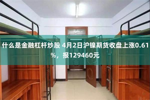 什么是金融杠杆炒股 4月2日沪镍期货收盘上涨0.61%，报129460元