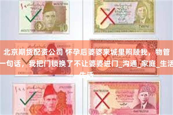 北京期货配资公司 怀孕后婆婆来城里照顾我，物管一句话，我把门锁换了不让婆婆进门_沟通_家庭_生活
