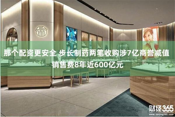 那个配资更安全 步长制药两笔收购涉7亿商誉减值 销售费8年近600亿元