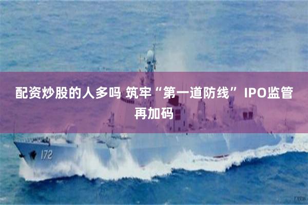 配资炒股的人多吗 筑牢“第一道防线” IPO监管再加码