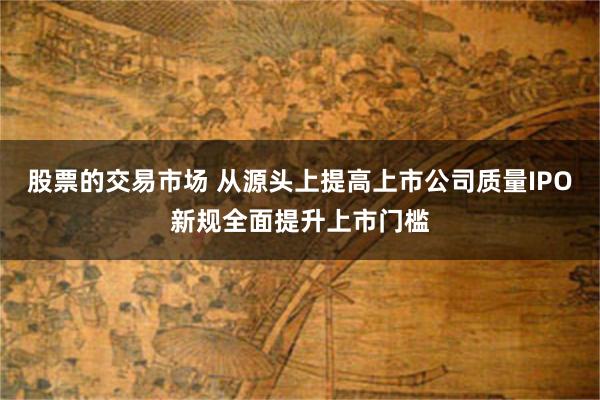 股票的交易市场 从源头上提高上市公司质量IPO新规全面提升上市门槛