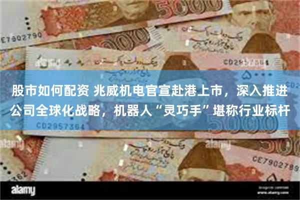 股市如何配资 兆威机电官宣赴港上市，深入推进公司全球化战略，机器人“灵巧手”堪称行业标杆