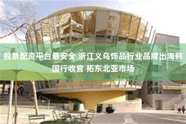 股票配资平台最安全 浙江义乌饰品行业品牌出海韩国行收官 拓东北亚市场