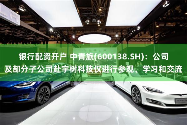 银行配资开户 中青旅(600138.SH)：公司及部分子公司赴宇树科技仅进行参观、学习和交流
