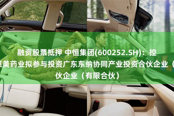 融资股票抵押 中恒集团(600252.SH)：控股子公司莱美药业拟参与投资广东东纳协同产业投资合伙企业（有限合伙）