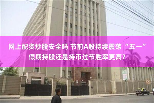 网上配资炒股安全吗 节前A股持续震荡 “五一”假期持股还是持币过节胜率更高？
