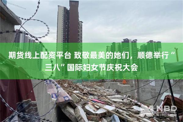 期货线上配资平台 致敬最美的她们，顺德举行“三八”国际妇女节庆祝大会