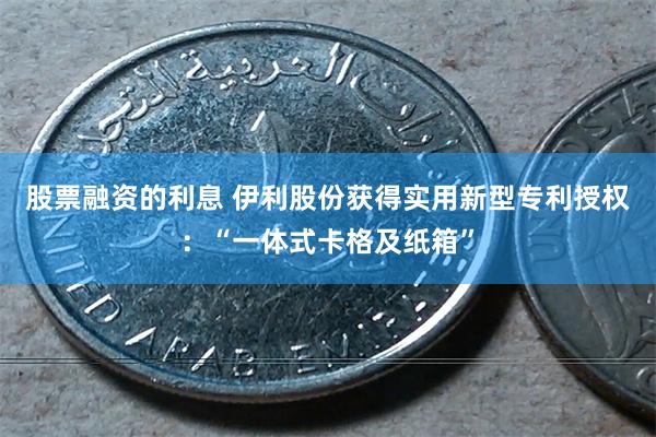 股票融资的利息 伊利股份获得实用新型专利授权：“一体式卡格及纸箱”