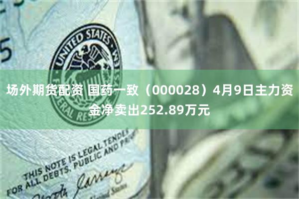 场外期货配资 国药一致（000028）4月9日主力资金净卖出252.89万元