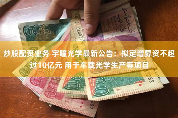 炒股配资业务 宇瞳光学最新公告：拟定增募资不超过10亿元 用于车载光学生产等项目