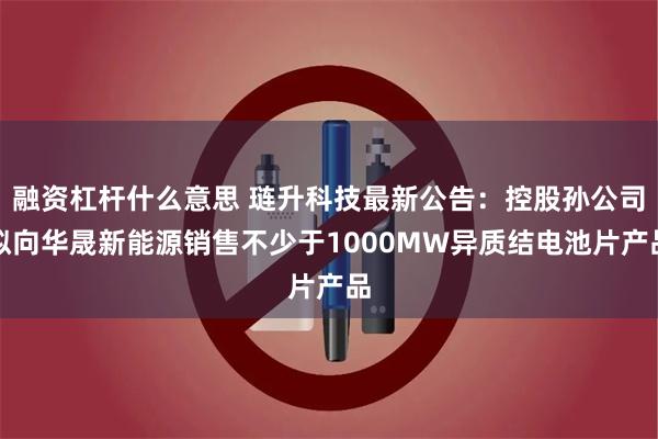 融资杠杆什么意思 琏升科技最新公告：控股孙公司拟向华晟新能源销售不少于1000MW异质结电池片产品