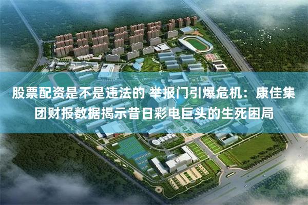 股票配资是不是违法的 举报门引爆危机：康佳集团财报数据揭示昔日彩电巨头的生死困局