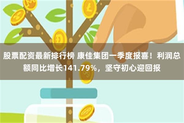 股票配资最新排行榜 康佳集团一季度报喜！利润总额同比增长141.79%，坚守初心迎回报