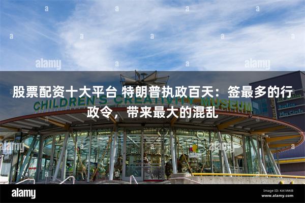股票配资十大平台 特朗普执政百天：签最多的行政令，带来最大的混乱
