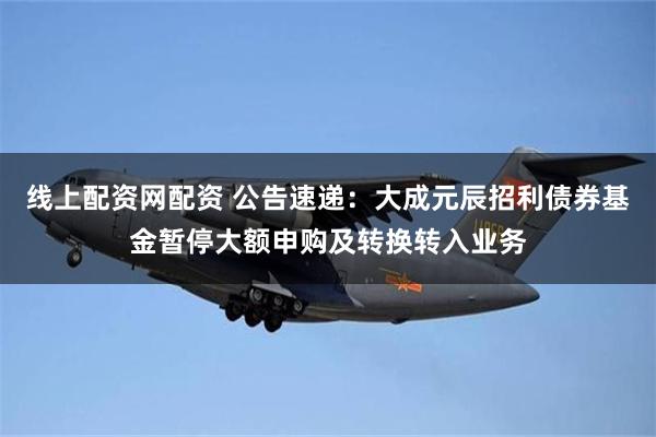 线上配资网配资 公告速递：大成元辰招利债券基金暂停大额申购及转换转入业务