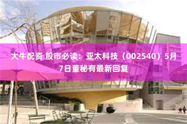 大牛配资 股市必读：亚太科技（002540）5月7日董秘有最新回复