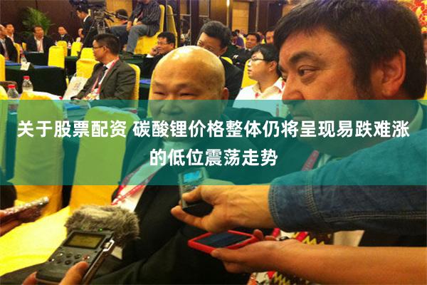 关于股票配资 碳酸锂价格整体仍将呈现易跌难涨的低位震荡走势