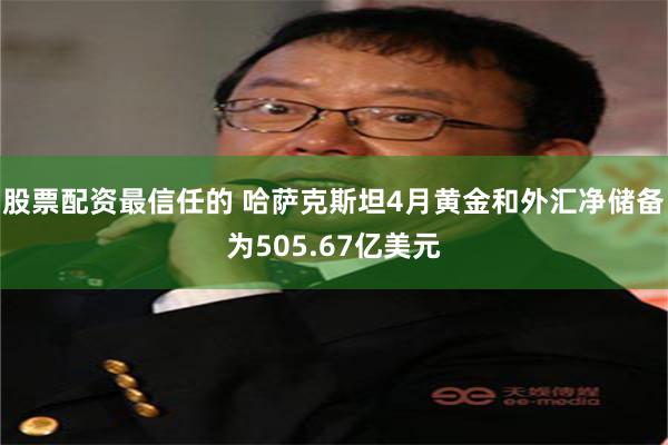 股票配资最信任的 哈萨克斯坦4月黄金和外汇净储备为505.67亿美元