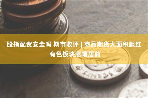 股指配资安全吗 期市收评 | 商品期货大面积飘红 有色板块涨幅居前