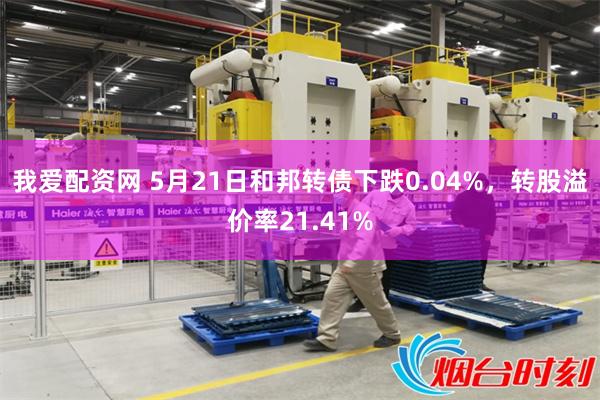 我爱配资网 5月21日和邦转债下跌0.04%，转股溢价率21.41%