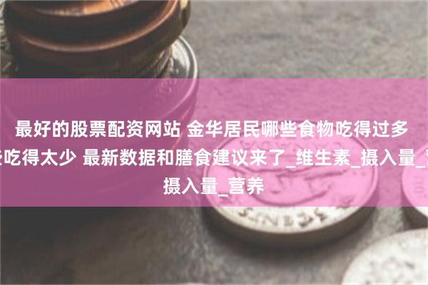 最好的股票配资网站 金华居民哪些食物吃得过多 哪些吃得太少 最新数据和膳食建议来了_维生素_摄入量_营养