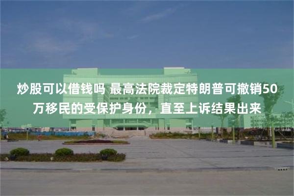 炒股可以借钱吗 最高法院裁定特朗普可撤销50万移民的受保护身份，直至上诉结果出来