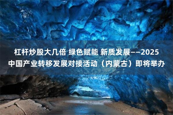 杠杆炒股大几倍 绿色赋能 新质发展——2025中国产业转移发展对接活动（内蒙古）即将举办