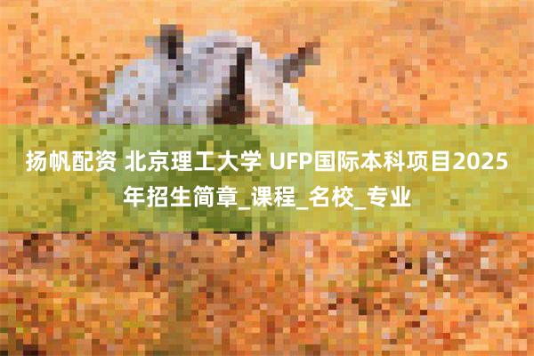 扬帆配资 北京理工大学 UFP国际本科项目2025年招生简章_课程_名校_专业
