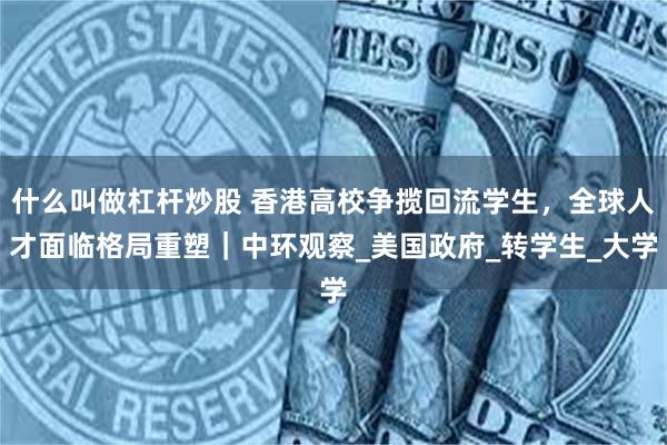 什么叫做杠杆炒股 香港高校争揽回流学生，全球人才面临格局重塑｜中环观察_美国政府_转学生_大学