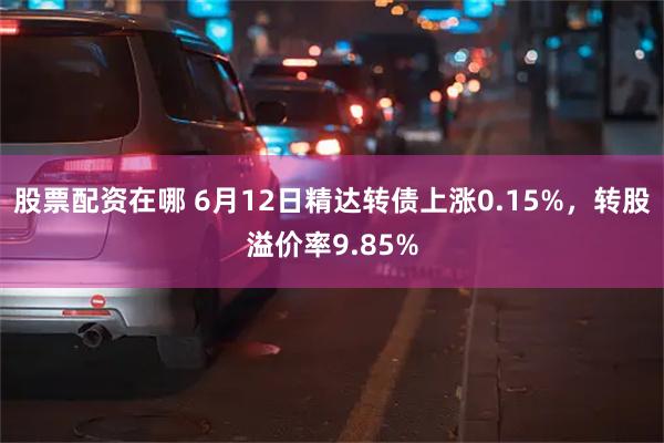 股票配资在哪 6月12日精达转债上涨0.15%，转股溢价率9.85%