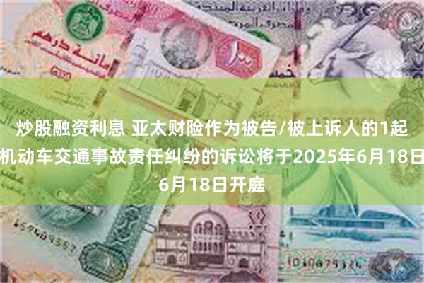 炒股融资利息 亚太财险作为被告/被上诉人的1起涉及机动车交通事故责任纠纷的诉讼将于2025年6月18日开庭